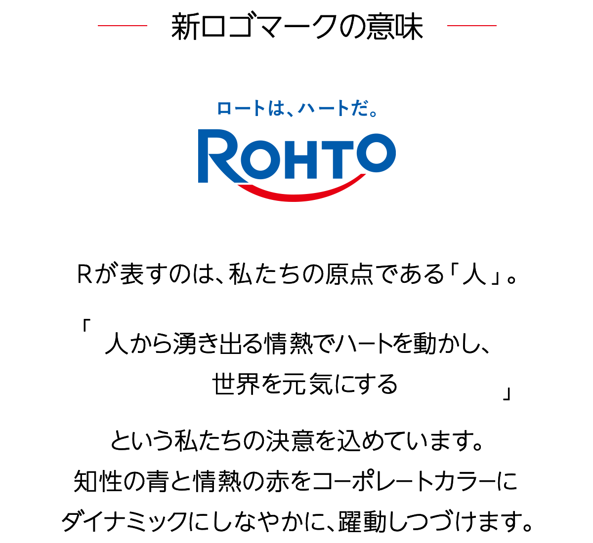 新ロゴマークの意味 Rが表すのは、私たちの原点である「人」。「人から湧き出る情熱でハートを動かし、世界を元気にする」という私たちの決意を込めています。知性の青と情熱の赤をコーポレートカラーにダイナミックにしなやかに、躍動しつづけます。