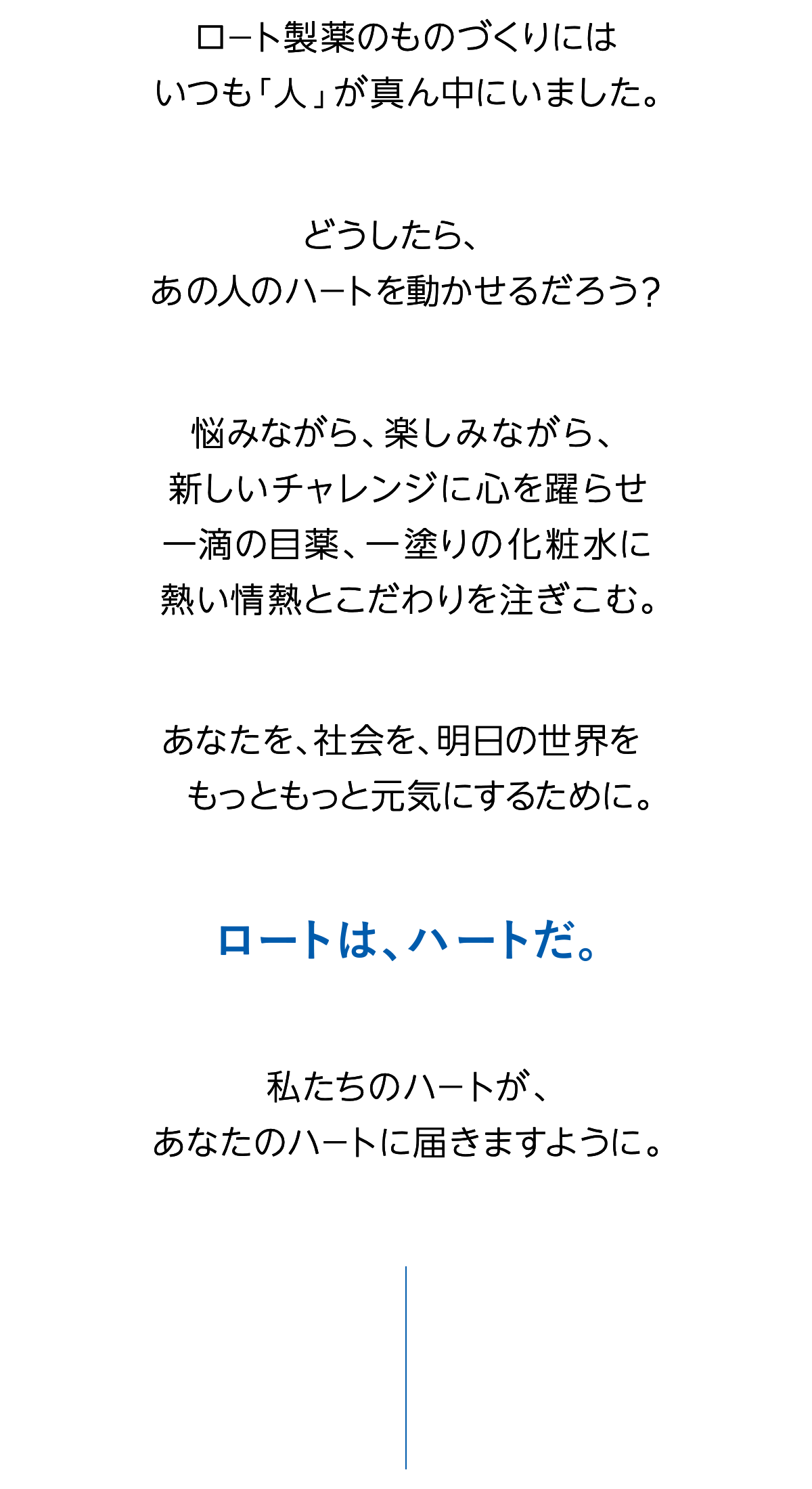 ロート製薬のものづくりにはいつも「人」が真ん中にいました。どうしたら、あの人のハートを動かせるだろう？悩みながら、楽しみながら、新しいチャレンジに心を躍らせ一滴の目薬、一塗りの化粧水に熱い情熱とこだわりを注ぎこむ。あなたを、社会を、明日の世界をもっともっと元気にするために。ロートは、ハートだ。私たちのハートが、あなたのハートに届きますように。