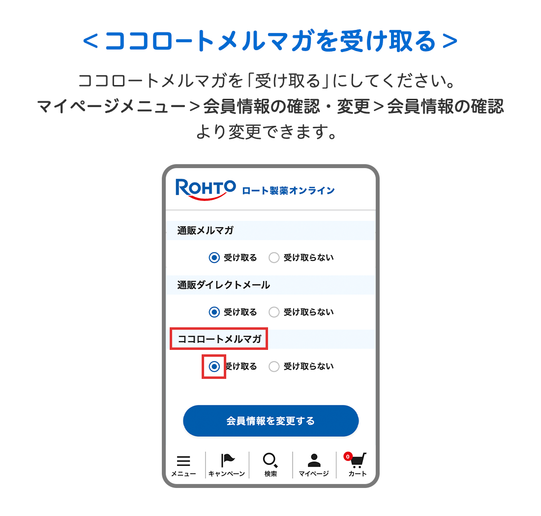 ＜ココロートメルンマガを受け取る＞ココロートメルマガを「受け取る」にしてください。マイページメニュー＞会員情報の確認・変更＞会員情報の確認より変更できます。