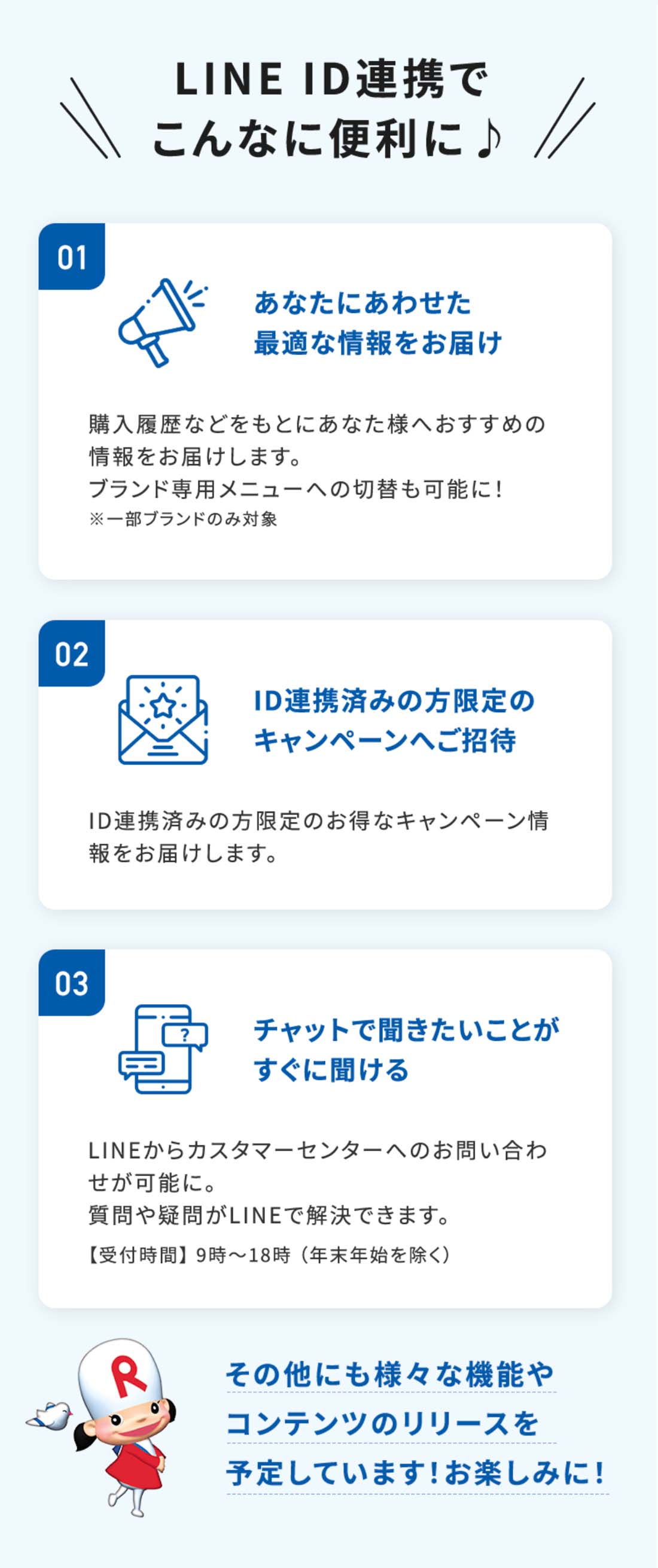 LINE ID連携でこんなに便利に♪01あなたにあわせた 最適な情報をお届け購入履歴などをもとにあなた様へおすすめの情報をお届けします。02ID連携済みの方限定の キャンペーンへご招待ID連携済みの方限定のお得なキャンペーン情報をお届けします。03チャットで聞きたいことが すぐに聞けるLINEからカスタマーセンターへのお問い合わせが可能に。質問や疑問がLINEで解決できます。その他にも様々な機能やコンテンツの リリースを予定しています！お楽しみに！