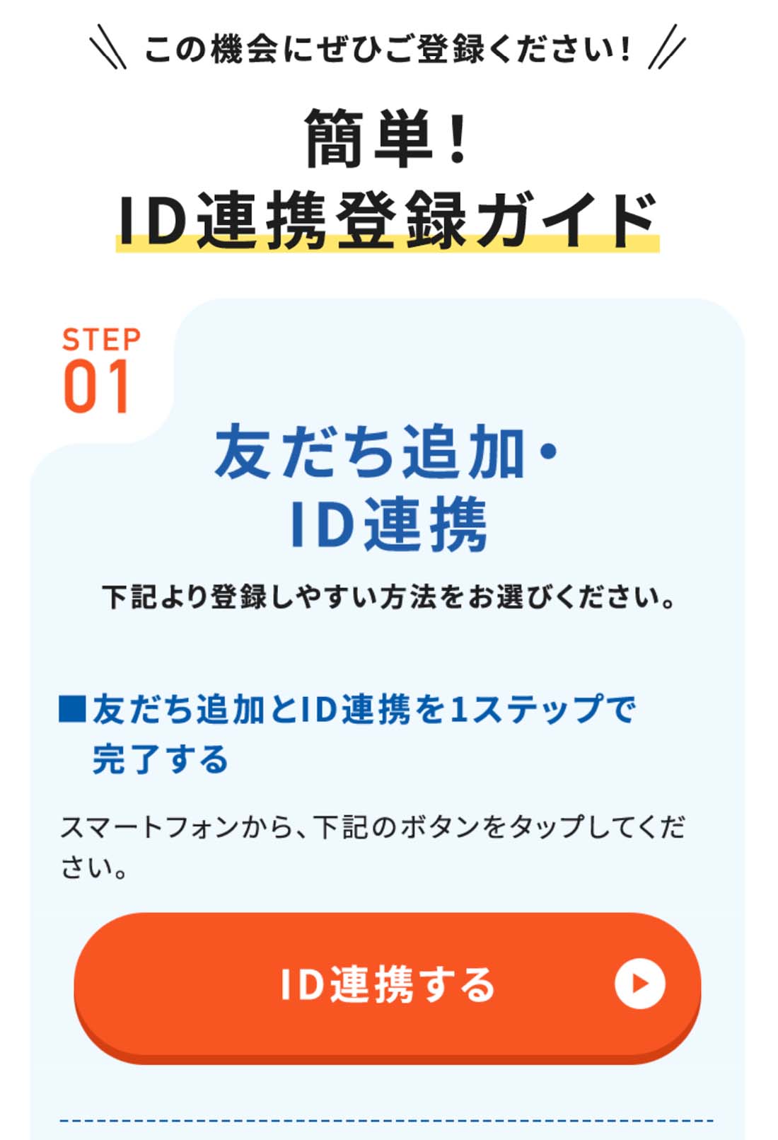 この機会にぜひご登録ください！簡単！ID連携登録ガイド STEP01お友だち追加・ID連携下記より登録しやすい方法をお選びください。友だち追加とID連携を1ステップで完了♪