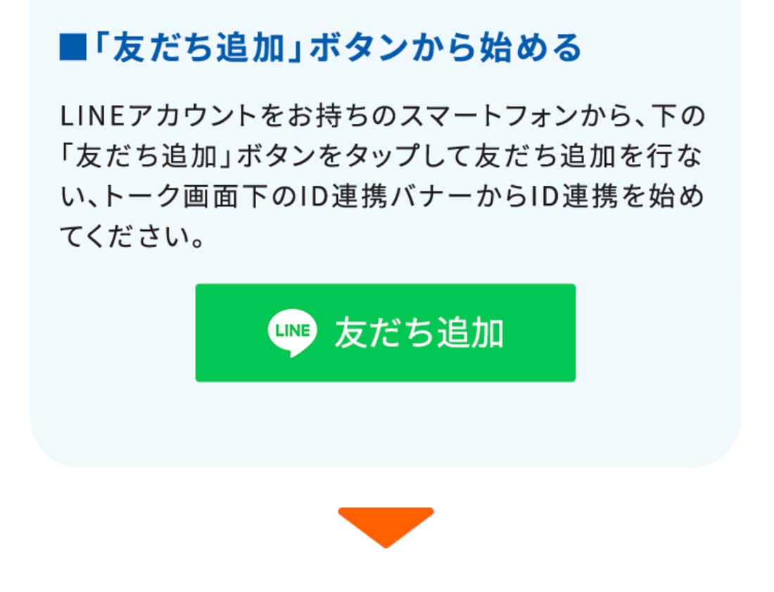 ■「友だち追加」ボタンから始めるLINEアカウントをお持ちのスマートフォンから、下の「友だち追加」ボタンをタップして友だち追加を行ない、トーク画面下のID連携バナーからID連携を始めてください。