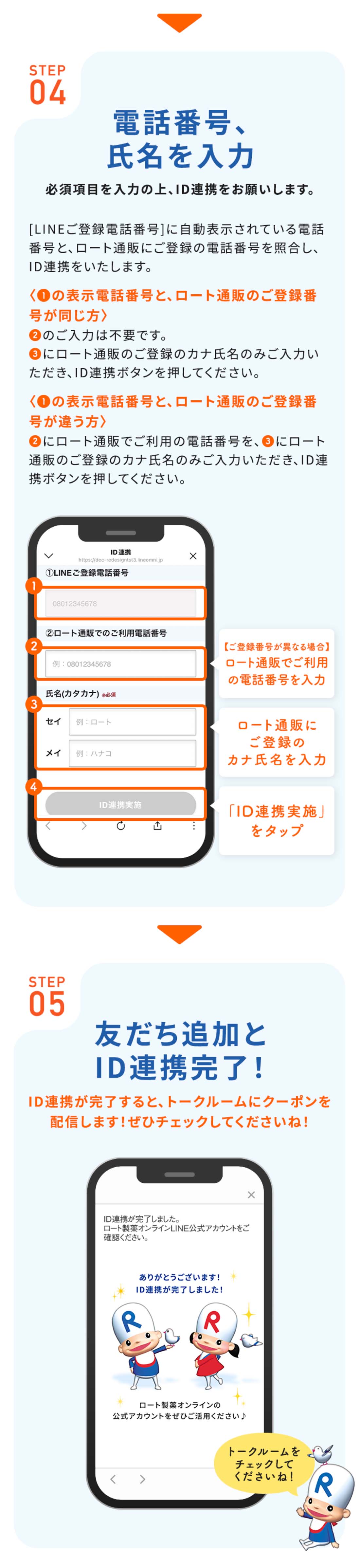STEP04電話番号、氏名を入力必須項目を入力の上、ID連携をお願いします。[LINEご登録電話番号]に自動表示されている電話番号と、ロート通販にご登録の電話番号を照合し、ID連携をいたします。の表示電話番号と、ロート通販のご登録番号が同じ方のご入力は不要です。にロート通販のご登録のカナ氏名のみご入力いただき、ID連携ボタンを押してください。の表示電話番号と、ロート通販のご登録番号が違う方にロート通販でご利用の電話番号を、にロート通販のご登録のカナ氏名のみご入力いただき、ID連携ボタンを押してください。【ご登録番号が異なる場合】ロート通販でご利用の電話番号を入力ロート通販にご登録のカナ氏名を入力「ID連携実施」をタップ STEP05お友だち追加とID連携完了！ID連携が完了すると、トークルームにクーポンを配信します！ぜひチェックしてくださいね！トークルームをチェックしてくださいね！