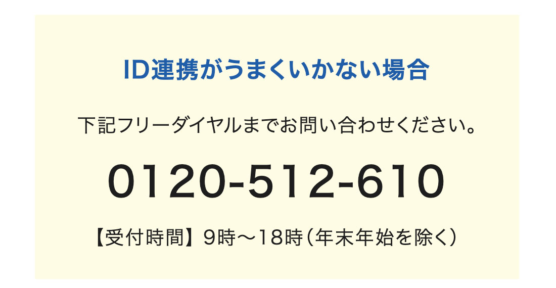 ID連携がうまくいかない場合 下記フリーダイヤルまでお問い合わせください。 【受付時間】 9時〜18時（年末年始を除く）