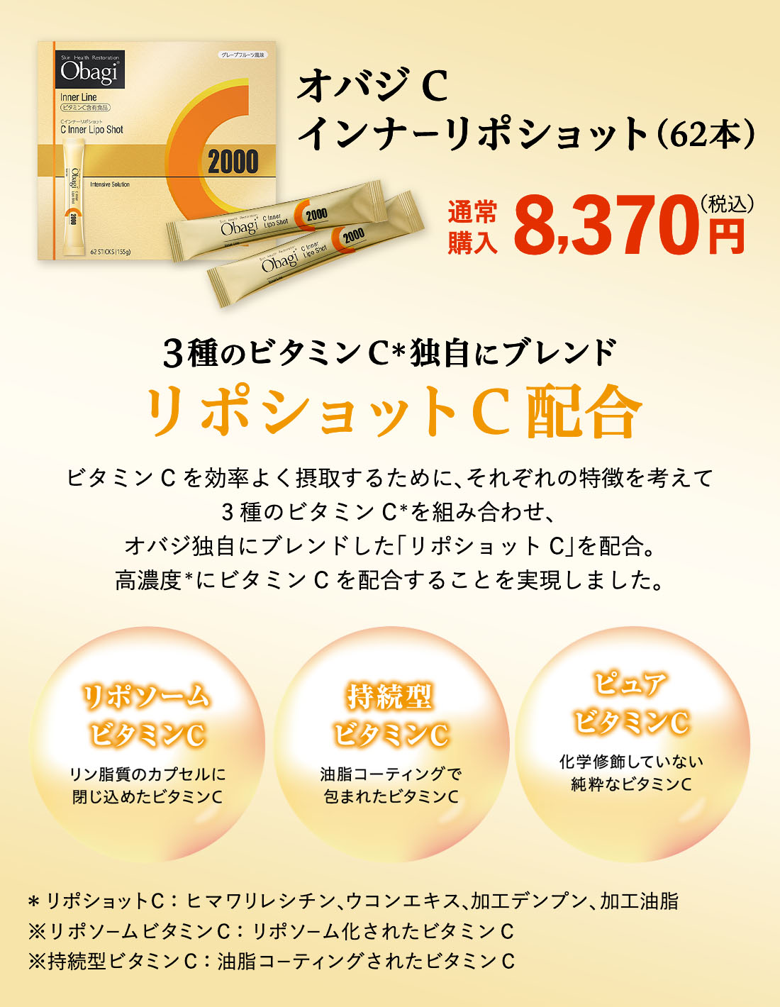 オバジC インナーリポショット(62本) 通常購入 8,370円 (税込) 3種のビタミンC＊を独自にブレンド リポショットC配合 ビタミンCを効率よく摂取するために、それぞれの特徴を考えて3種のビタミンC＊を組み合わせ、オバジ独自にブレンドした「リポショットC」を配合。 高濃度にビタミンCを配合することを実現しました。 リポソームビタミンC リン脂質のカプセルに閉じ込めたビタミンC 持続型ビタミンC 油脂コーティングで包まれたビタミンC  ピュアビタミンC 化学装飾していない純粋なビタミンC ＊リポショットC：ヒマワリレシチン、ウコンエキス、加工デンプン、加工油脂 ※リポソームビタミンC：リポソーム化されたビタミンC ※持続型ビタミンC：油脂コーティングされたビタミンC