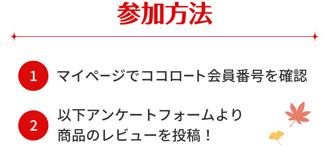 参加方法 (1)マイページでココロート会員番号を確認 (2)以下アンケートフォームより商品のレビューを投稿！