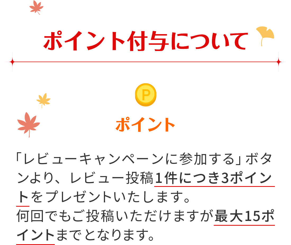 【ポイント付与について】 ポイント→ 「レビューキャンペーンに参加する」ボタンより、レビュー投稿1件につき3ポイントをプレゼントいたします。何回でもご投稿いただけますが最大15ポイントまでとなります。