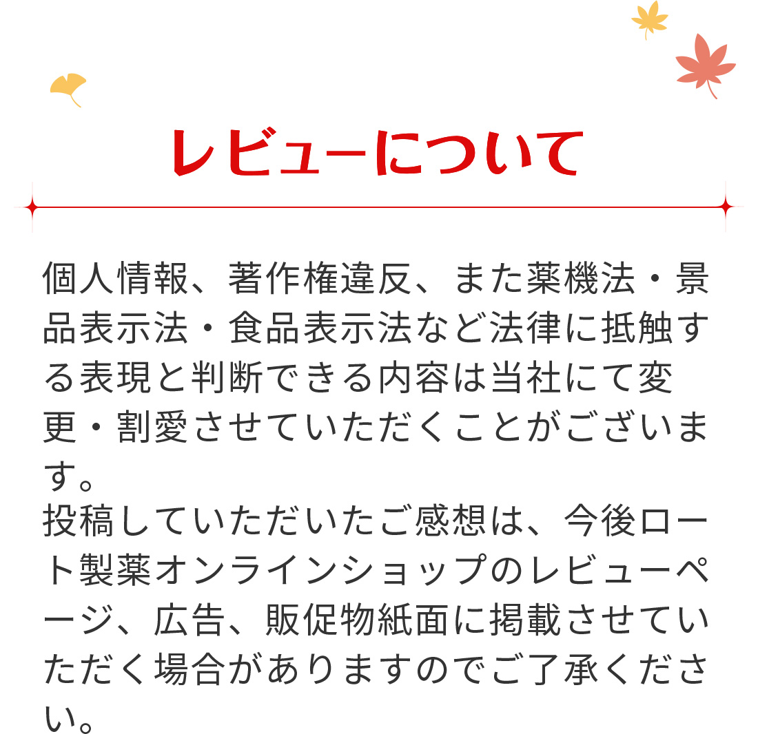 【レビューについて】 投稿していただいたご感想は、今後ロート通販オンラインショップのレビューページ、広告、販促物紙面に掲載させていただく場合がありますのでご了承ください。個人情報、著作権違反、また薬機法・景品表示法・食品表示法など法律に抵触する表現と判断できる内容は当社にて変更・割愛させていただくことがございます。