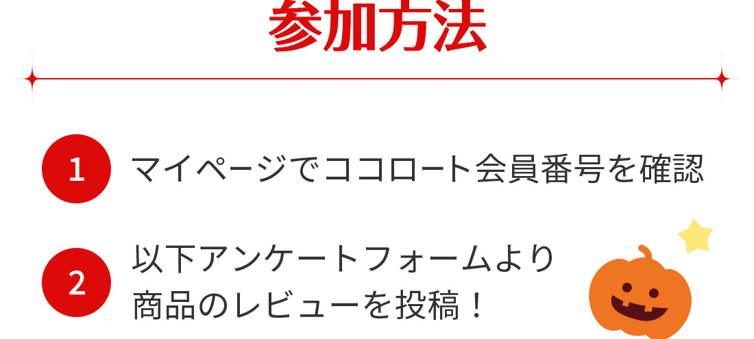 参加方法 (1)マイページでココロート会員番号を確認 (2)以下アンケートフォームより商品のレビューを投稿！
