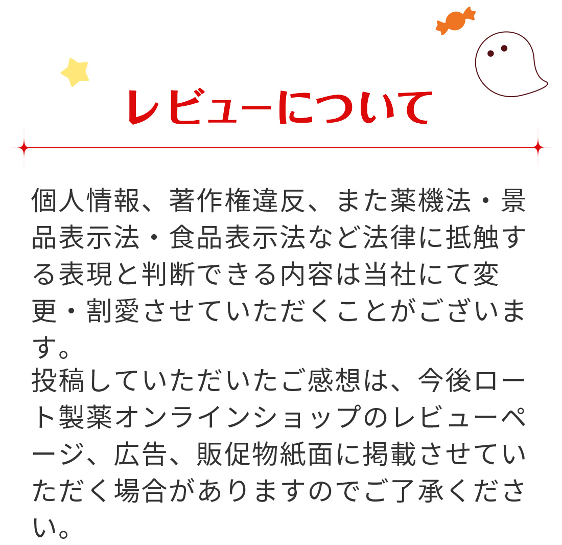 【レビューについて】 投稿していただいたご感想は、今後ロート通販オンラインショップのレビューページ、広告、販促物紙面に掲載させていただく場合がありますのでご了承ください。個人情報、著作権違反、また薬機法・景品表示法・食品表示法など法律に抵触する表現と判断できる内容は当社にて変更・割愛させていただくことがございます。