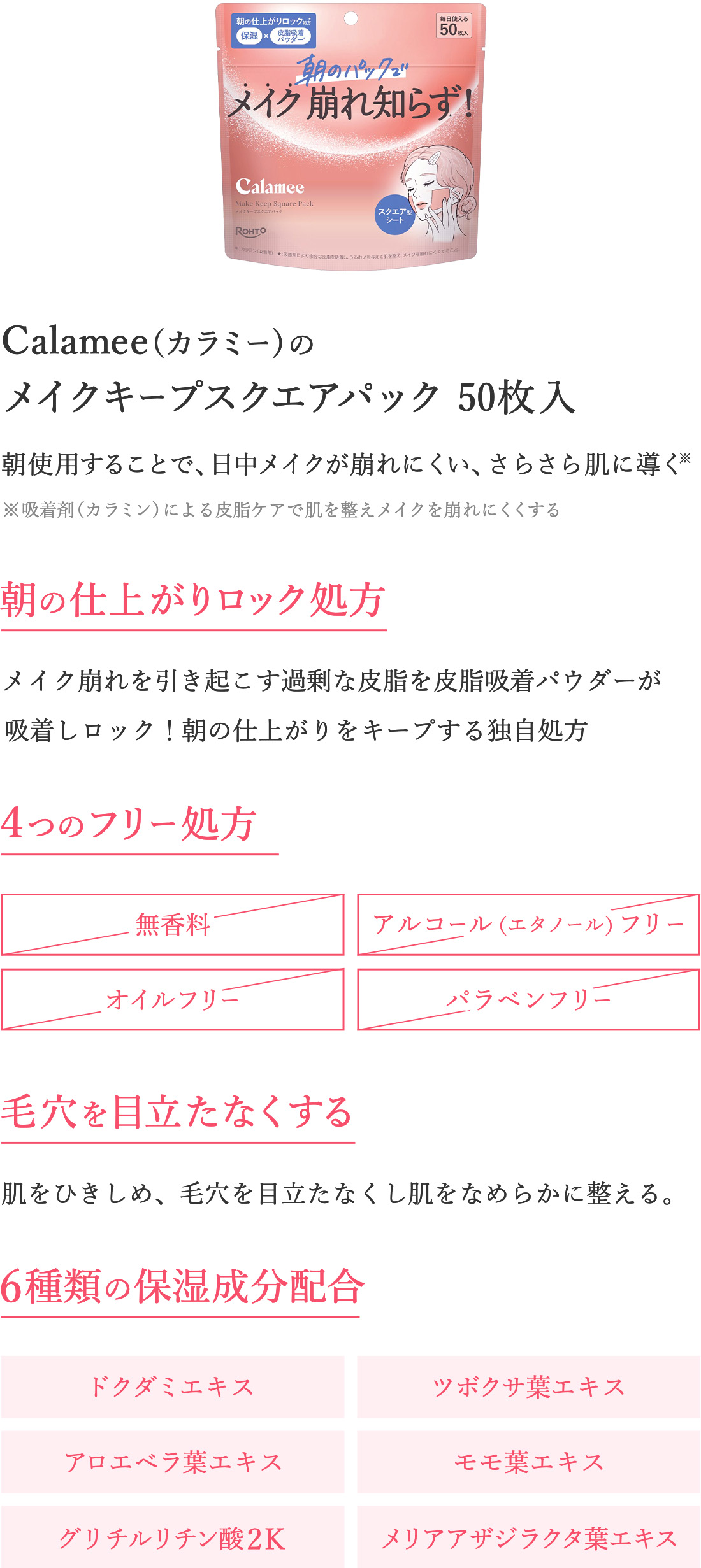 Calamee（カラミー）のメイクキープスクエアパック50枚入　朝使用することで、日中メイクが崩れにくい、さらさら肌に導く※吸着剤（カラミン）による皮脂ケアで肌を整えメイクを崩れにくくする　【朝の仕上がりロック処方】メイク崩れを引き起こす過剰な皮脂を皮脂吸着パウダーが吸着しロック！朝の仕上がりをキープする独自処方　【４つのフリー処方】・無香料・アルコール（エタノール）フリー・オイルフリー・パラベンフリー【毛穴を目立たなくする】肌をひきしめ、毛穴を目立たなくし肌をなめらかに整える。　【6種類の保湿成分配合】・ドクダミエキス・ツボクサ葉エキス・アロエベラ葉エキス・モモ葉エキス・グリチルリチン酸2K・メリアアザジラクタ葉エキス