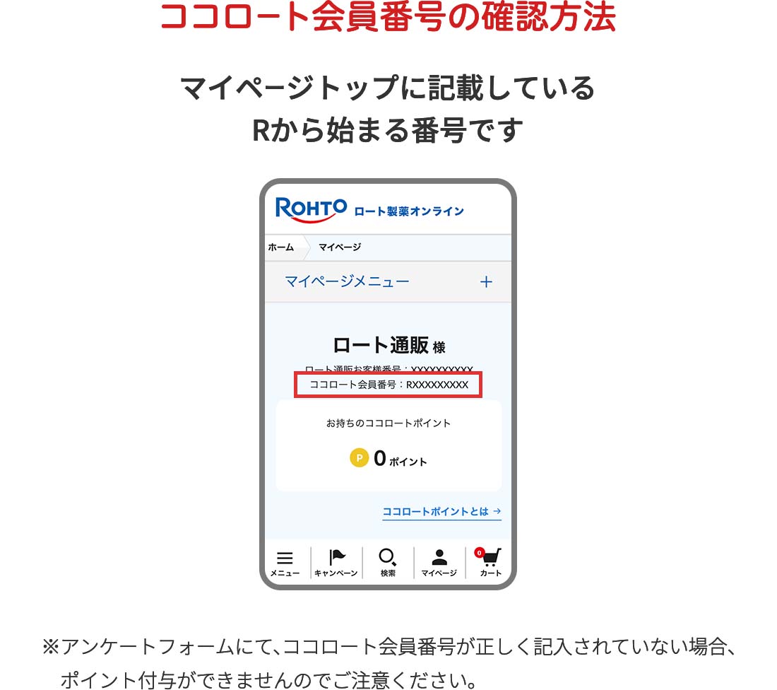 ココロート会員番号の確認方法 マイページトップに記載しているRから始まる番号です ※アンケートフォームにて、ココロート会員番号が正しく記入されていない場合、ポイント付与ができませんのでご注意ください。