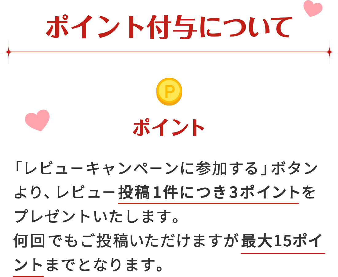 ポイント付与について [ポイント]「レビューキャンペーンに参加する」ボタンより、レビュー投稿1件につき3〜10ポイントをプレゼントいたします。何回でもご投稿いただけますが最大30ポイントまでとなります。