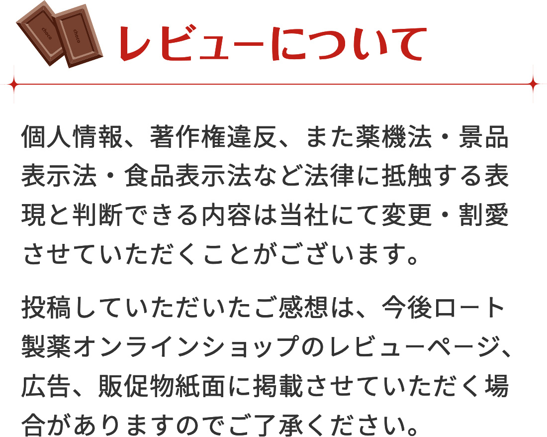 レビューについて 個人情報、著作権違反、また薬機法・景品表示法・食品表示法など法律に抵触する表現と判断できる内容は当社にて変更・割愛させていただくことがございます。投稿していただいたご感想は、今後ロート製薬オンラインショップのレビューページ、広告、販促物紙面に掲載させていただく場合がありますのでご了承ください。