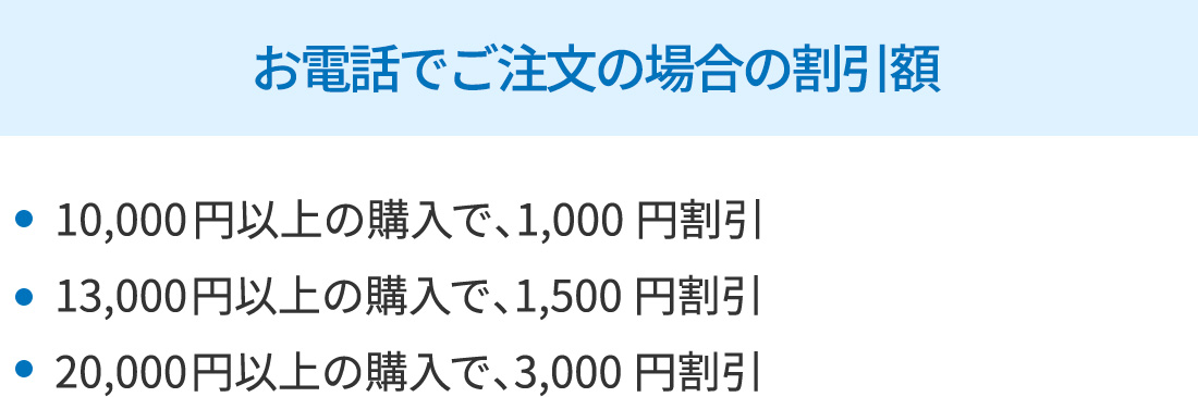 お電話でご注文の場合の割引額・10,000円以上の購入で、1,000円割引・13,000円以上の購入で、1,500円割引・20,000円以上の購入で、3,000円割引