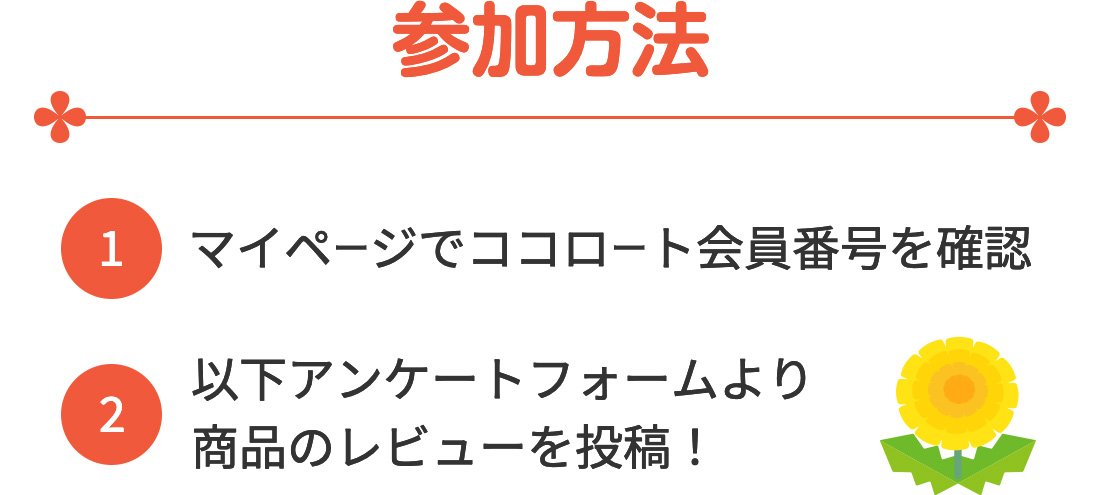 参加方法(1)マイページでココロート会員番号を確認 (2)以下アンケートフォームより商品のレビューを投稿！