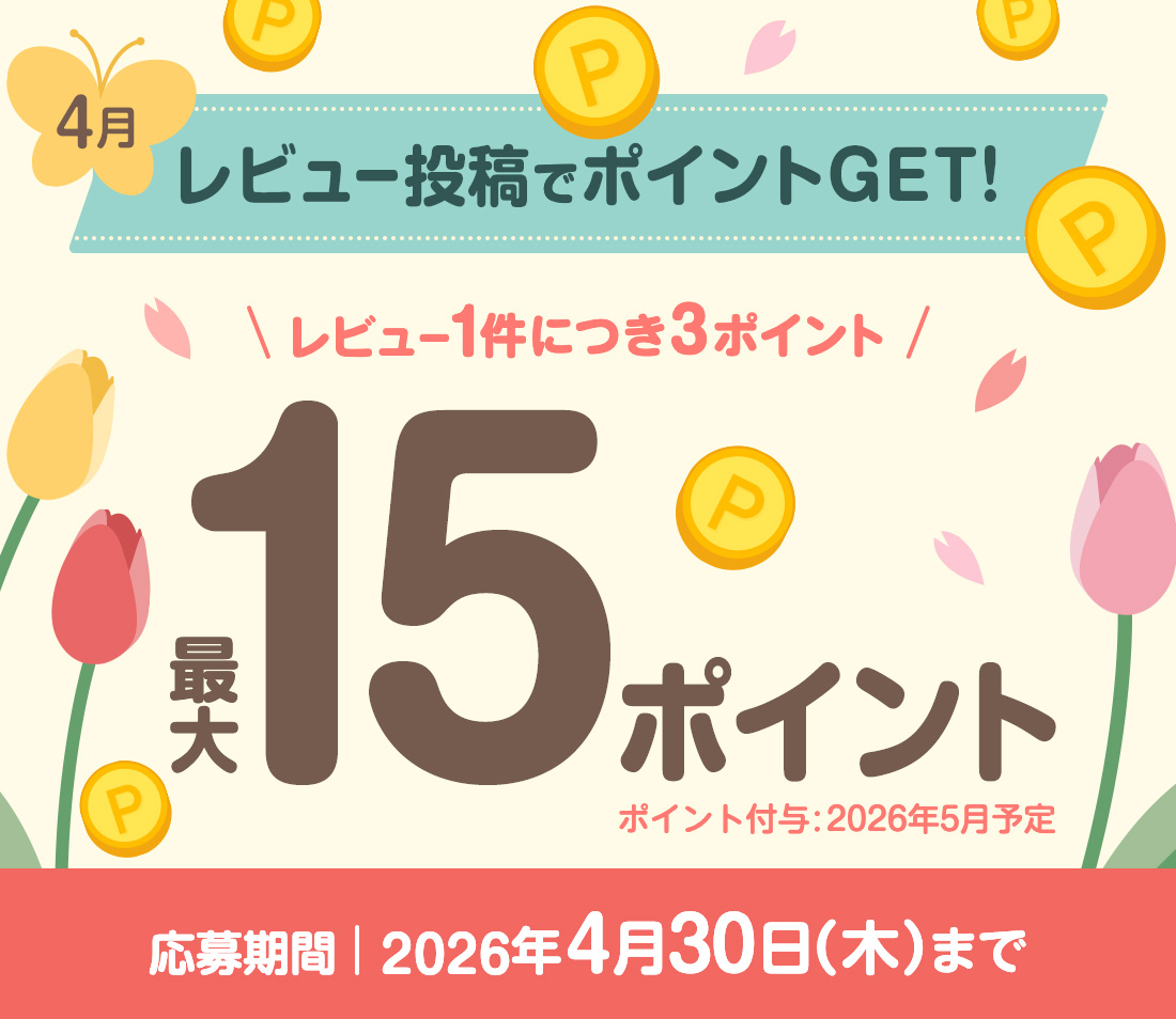 4月 レビュー投稿でポイントGET! レビュー1件につき3ポイント 最大15ポイント　ポイント付与：2026年5月予定 応募期間：2026年4月30日（木）まで