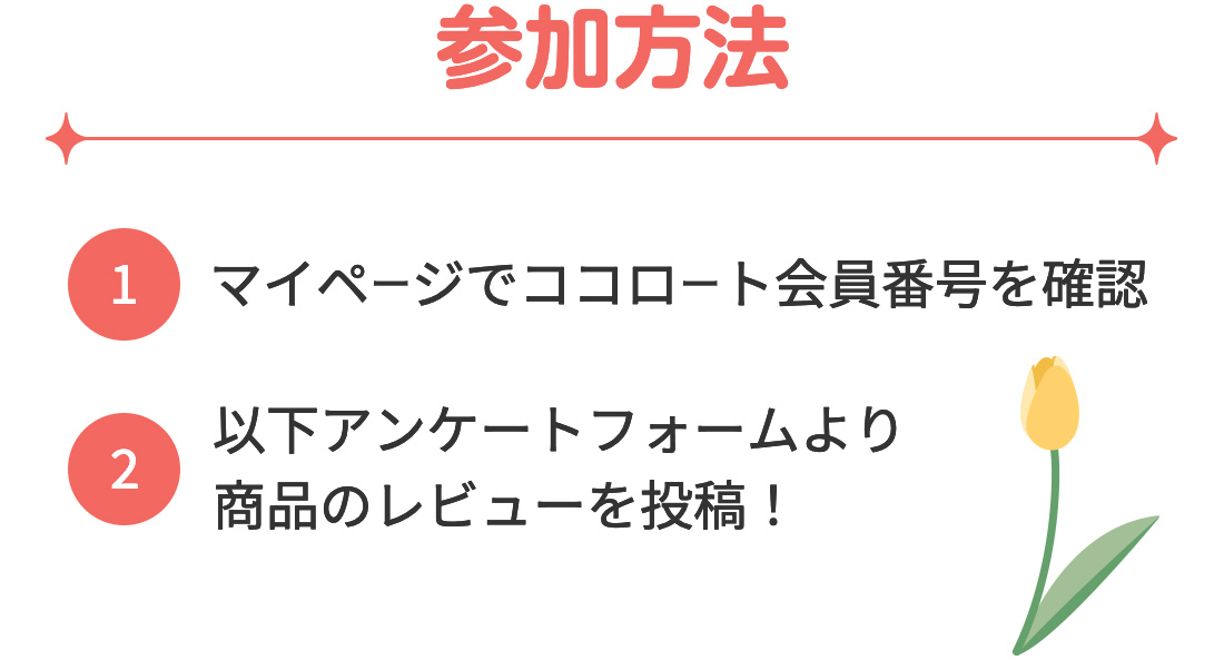 参加方法(1)マイページでココロート会員番号を確認 (2)以下アンケートフォームより商品のレビューを投稿！