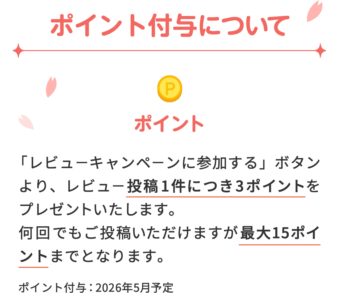 【ポイント付与について】 ポイント→ 「レビューキャンペーンに参加する」ボタンより、レビュー投稿1件につき3ポイントをプレゼントいたします。何回でもご投稿いただけますが最大15ポイントまでとなります。ポイント付与：2026年5月予定