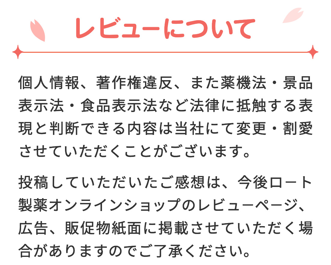 【レビューについて】 個人情報、著作権違反、また薬機法・景品表示法・食品表示法など法律に抵触する表現と判断できる内容は当社にて変更・割愛させていただくことがございます。投稿していただいたご感想は、今後ロート通販オンラインショップのレビューページ、広告、販促物紙面に掲載させていただく場合がありますのでご了承ください。