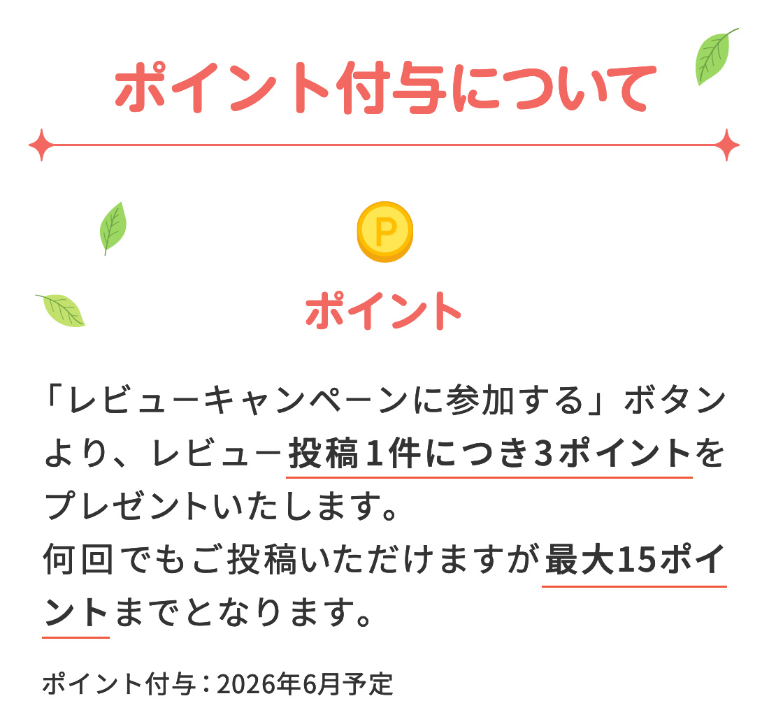 【ポイント付与について】 ポイント→ 「レビューキャンペーンに参加する」ボタンより、レビュー投稿1件につき3ポイントをプレゼントいたします。何回でもご投稿いただけますが最大15ポイントまでとなります。ポイント付与：2026年6月予定