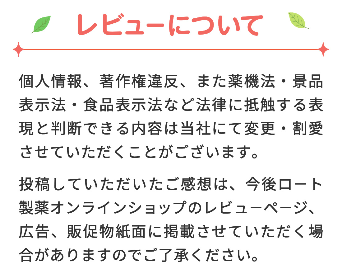 【レビューについて】 個人情報、著作権違反、また薬機法・景品表示法・食品表示法など法律に抵触する表現と判断できる内容は当社にて変更・割愛させていただくことがございます。投稿していただいたご感想は、今後ロート通販オンラインショップのレビューページ、広告、販促物紙面に掲載させていただく場合がありますのでご了承ください。