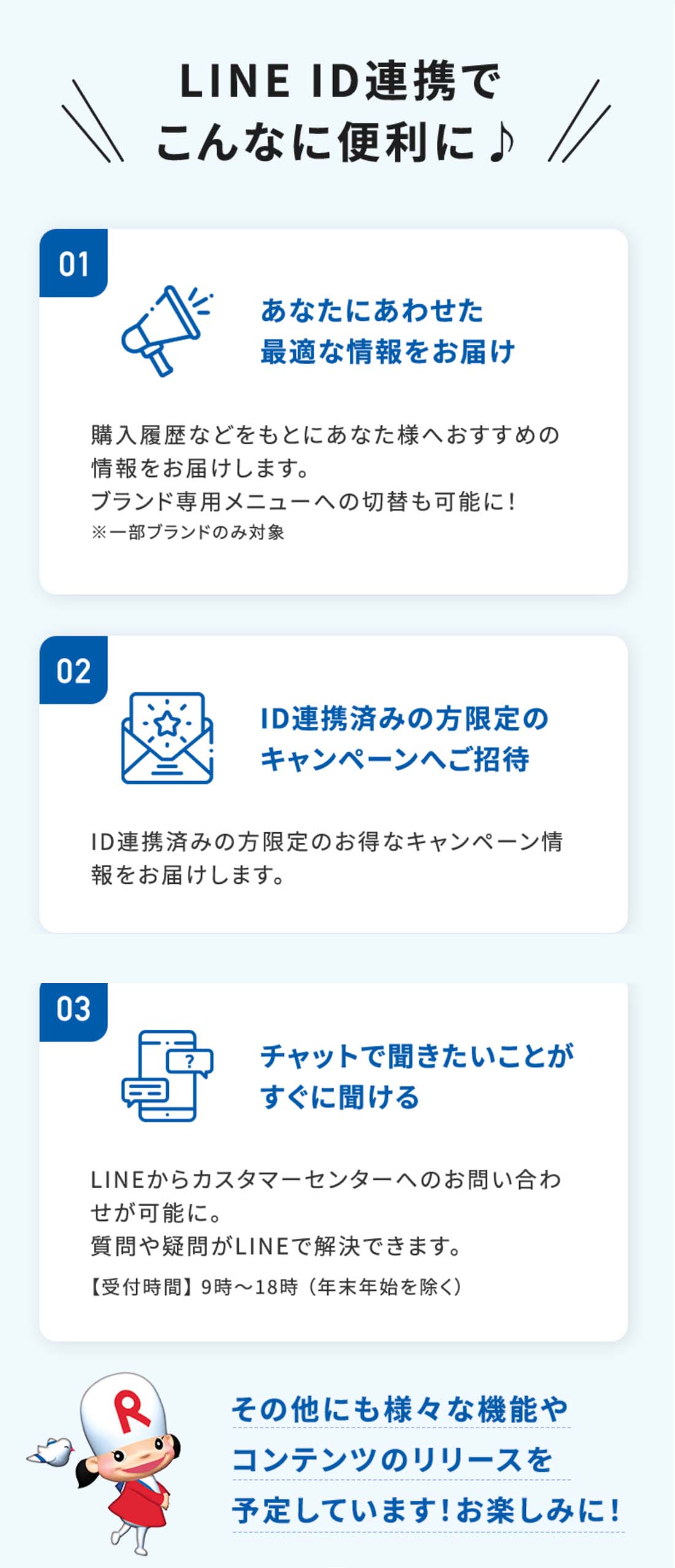 LINE ID連携でこんなに便利に♪01あなたにあわせた 最適な情報をお届け購入履歴などをもとにあなた様へおすすめの情報をお届けします。02ID連携済みの方限定の キャンペーンへご招待ID連携済みの方限定のお得なキャンペーン情報をお届けします。03チャットで聞きたいことが すぐに聞けるLINEからカスタマーセンターへのお問い合わせが可能に。質問や疑問がLINEで解決できます。その他にも様々な機能やコンテンツの リリースを予定しています！お楽しみに！