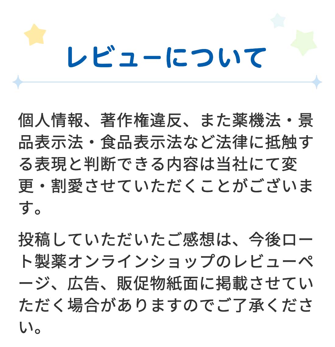 【レビューについて】 個人情報、著作権違反、また薬機法・景品表示法・食品表示法など法律に抵触する表現と判断できる内容は当社にて変更・割愛させていただくことがございます。投稿していただいたご感想は、今後ロート通販オンラインショップのレビューページ、広告、販促物紙面に掲載させていただく場合がありますのでご了承ください。