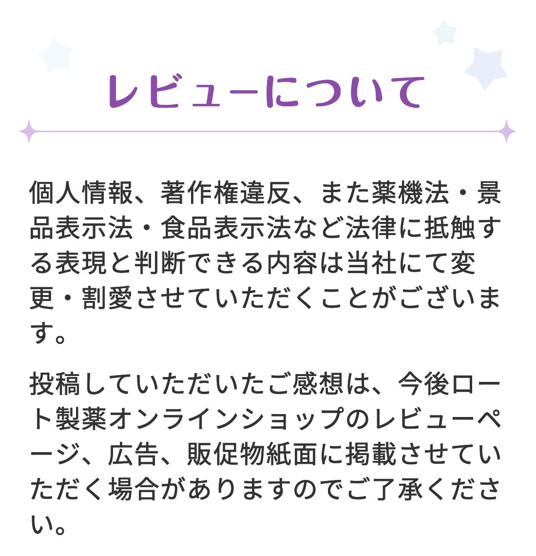 【レビューについて】 個人情報、著作権違反、また薬機法・景品表示法・食品表示法など法律に抵触する表現と判断できる内容は当社にて変更・割愛させていただくことがございます。投稿していただいたご感想は、今後ロート通販オンラインショップのレビューページ、広告、販促物紙面に掲載させていただく場合がありますのでご了承ください。