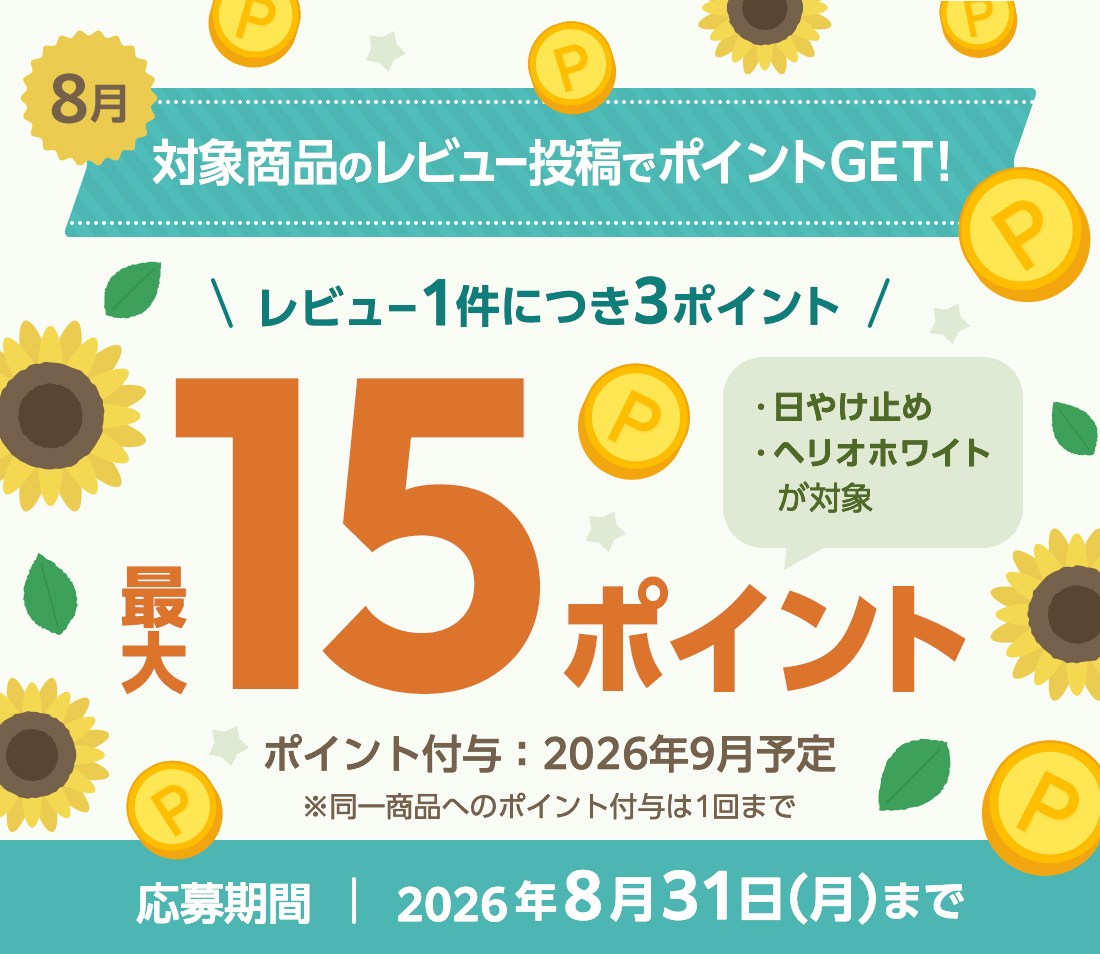 8月 対象商品のレビュー投稿でポイントGET! レビュー1件につき3ポイント 最大15ポイント 日やけ止め、ヘリオホワイトが対象！ ※同一商品へのポイント付与は1回まで　ポイント付与：2026年9月予定 応募期間：2026年8月31日（月）まで