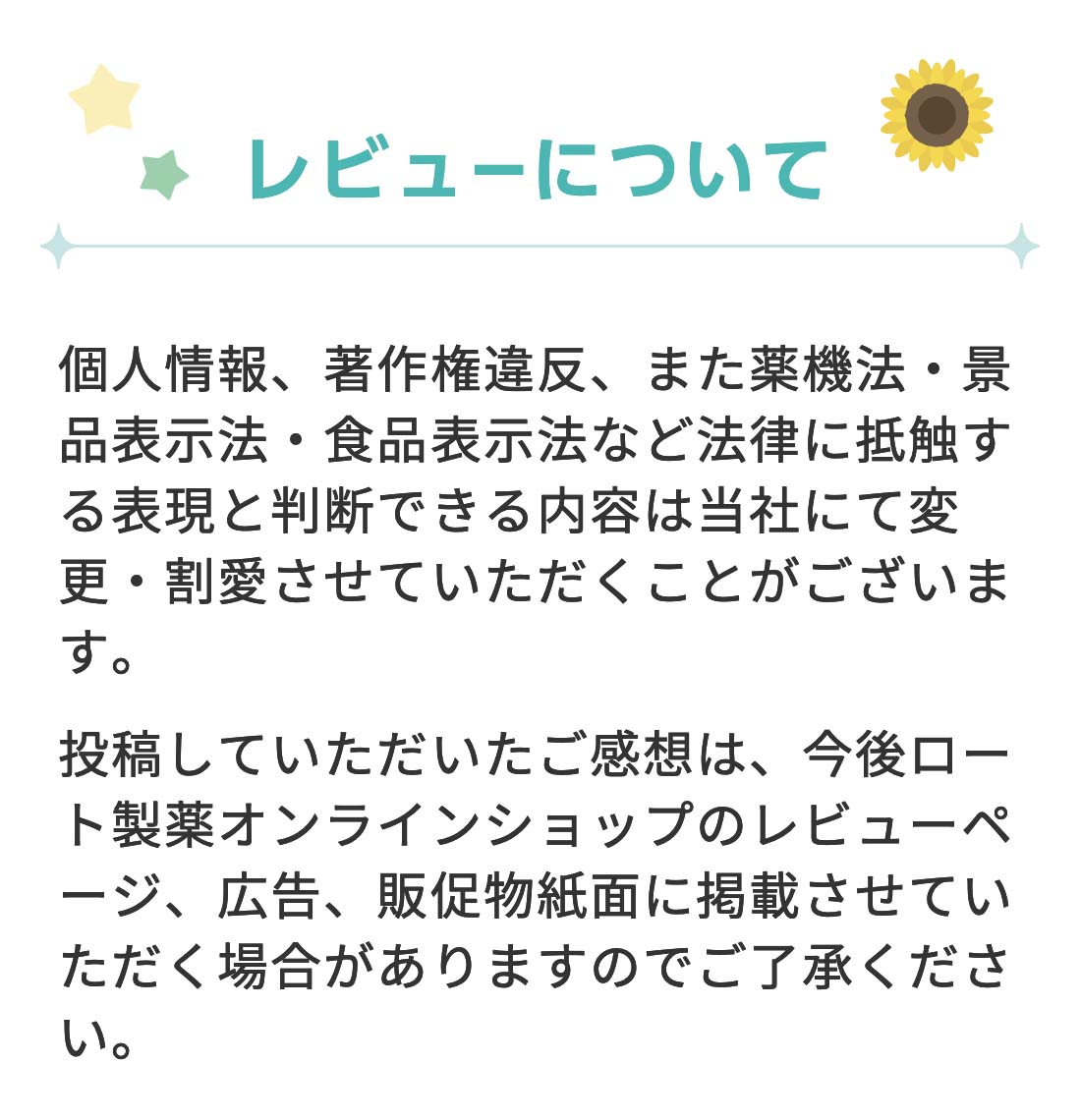 【レビューについて】 個人情報、著作権違反、また薬機法・景品表示法・食品表示法など法律に抵触する表現と判断できる内容は当社にて変更・割愛させていただくことがございます。投稿していただいたご感想は、今後ロート通販オンラインショップのレビューページ、広告、販促物紙面に掲載させていただく場合がありますのでご了承ください。