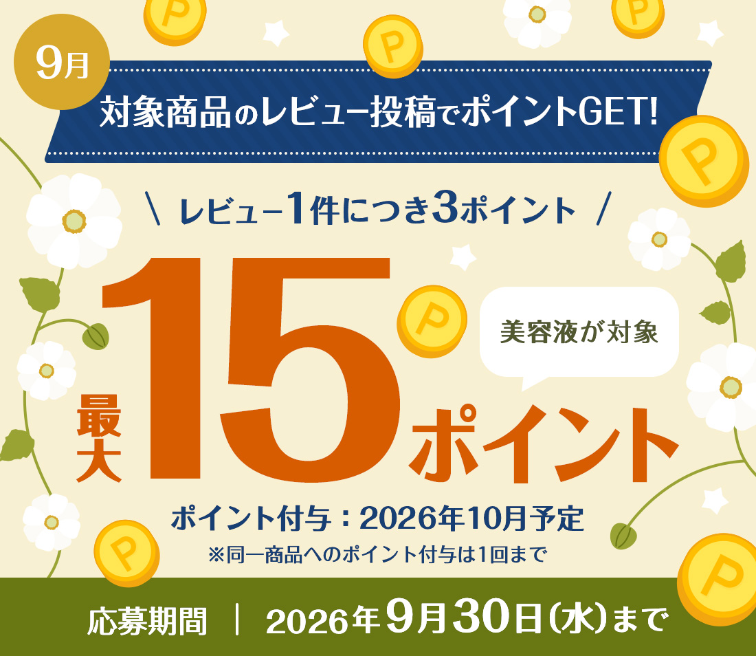 9月 対象商品のレビュー投稿でポイントGET! レビュー1件につき3ポイント 最大15ポイント 美容液が対象！ ※同一商品へのポイント付与は1回まで　ポイント付与：2026年9月予定 応募期間：2026年8月31日（月）まで