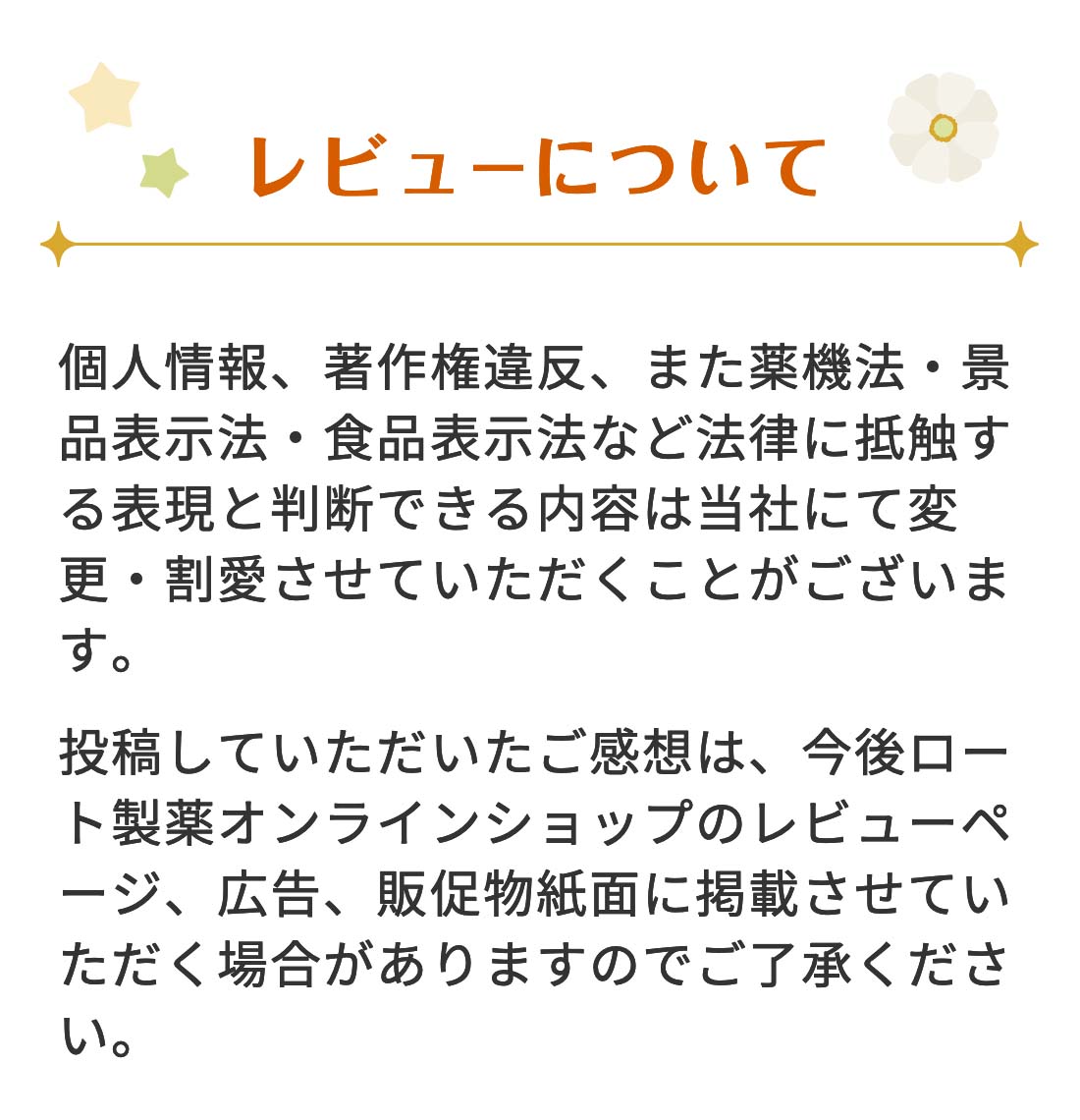 【レビューについて】 個人情報、著作権違反、また薬機法・景品表示法・食品表示法など法律に抵触する表現と判断できる内容は当社にて変更・割愛させていただくことがございます。投稿していただいたご感想は、今後ロート通販オンラインショップのレビューページ、広告、販促物紙面に掲載させていただく場合がありますのでご了承ください。